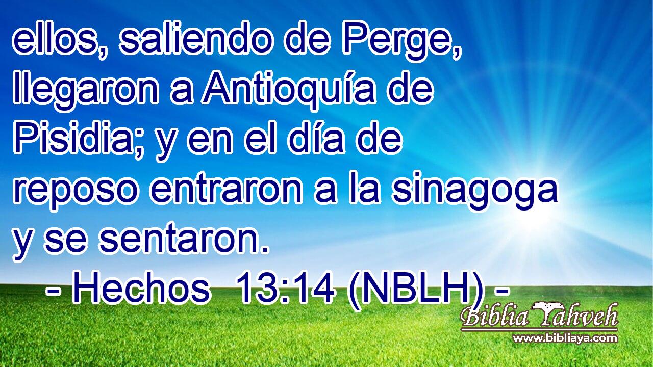  ellos, saliendo de Perge, llegaron a Antioquía de Pisidia; y en el día de reposo entraron a la sinagoga y se sentaron. 