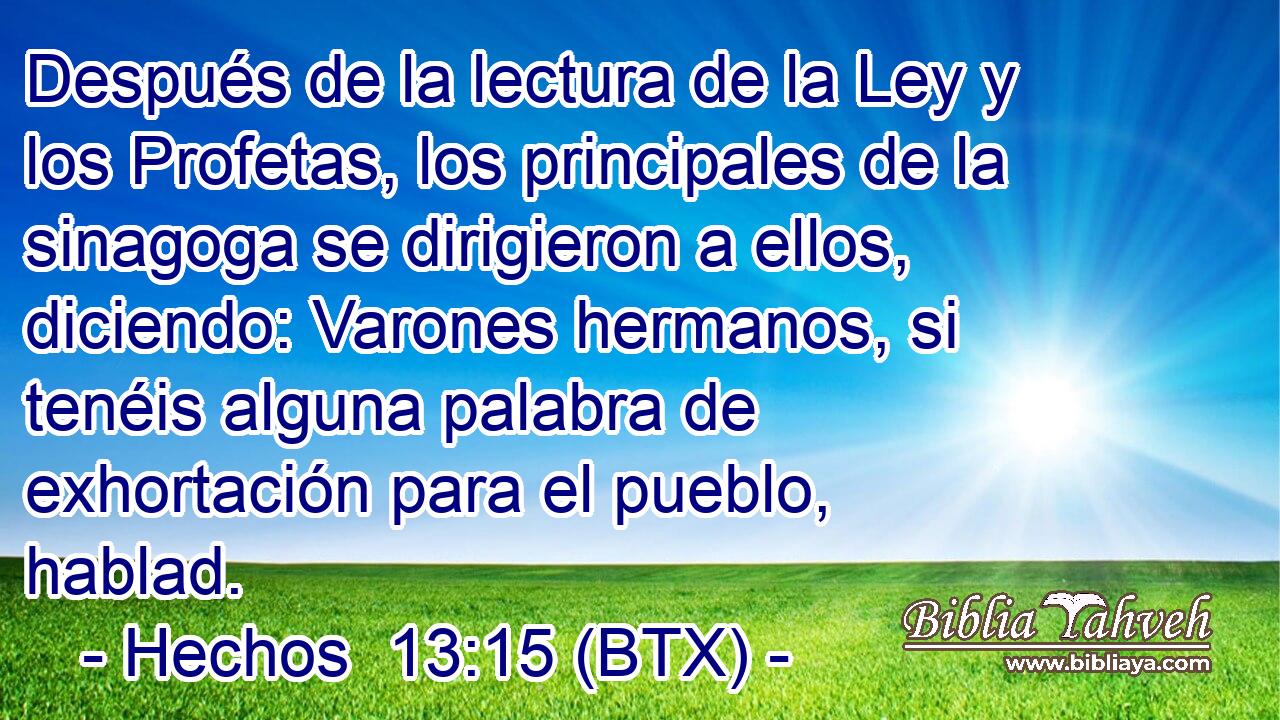 Después de la lectura de la Ley y los Profetas, los principales de la sinagoga se dirigieron a ellos, diciendo: Varones hermanos, si tenéis alguna palabra de exhortación para el pueblo, hablad.