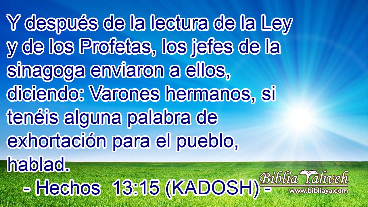 Y después de la lectura de la Ley y de los Profetas, los jefes de la sinagoga enviaron a ellos, diciendo: Varones hermanos, si tenéis alguna palabra de exhortación para el pueblo, hablad. 