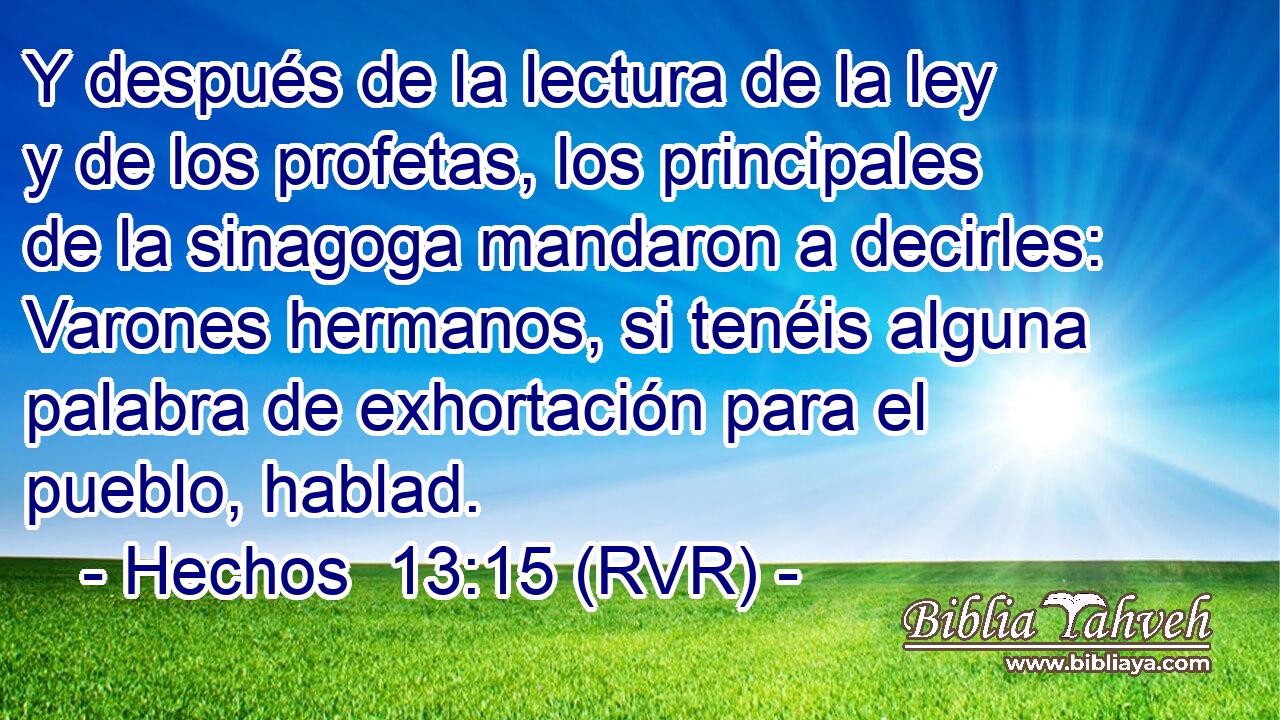 Y después de la lectura de la ley y de los profetas, los principales de la sinagoga mandaron a decirles: Varones hermanos, si tenéis alguna palabra de exhortación para el pueblo, hablad.