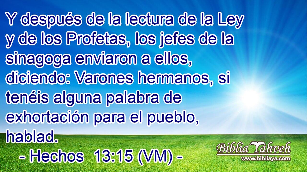  Y después de la lectura de la Ley y de los Profetas, los jefes de la sinagoga enviaron a ellos, diciendo: Varones hermanos, si tenéis alguna palabra de exhortación para el pueblo, hablad. 
