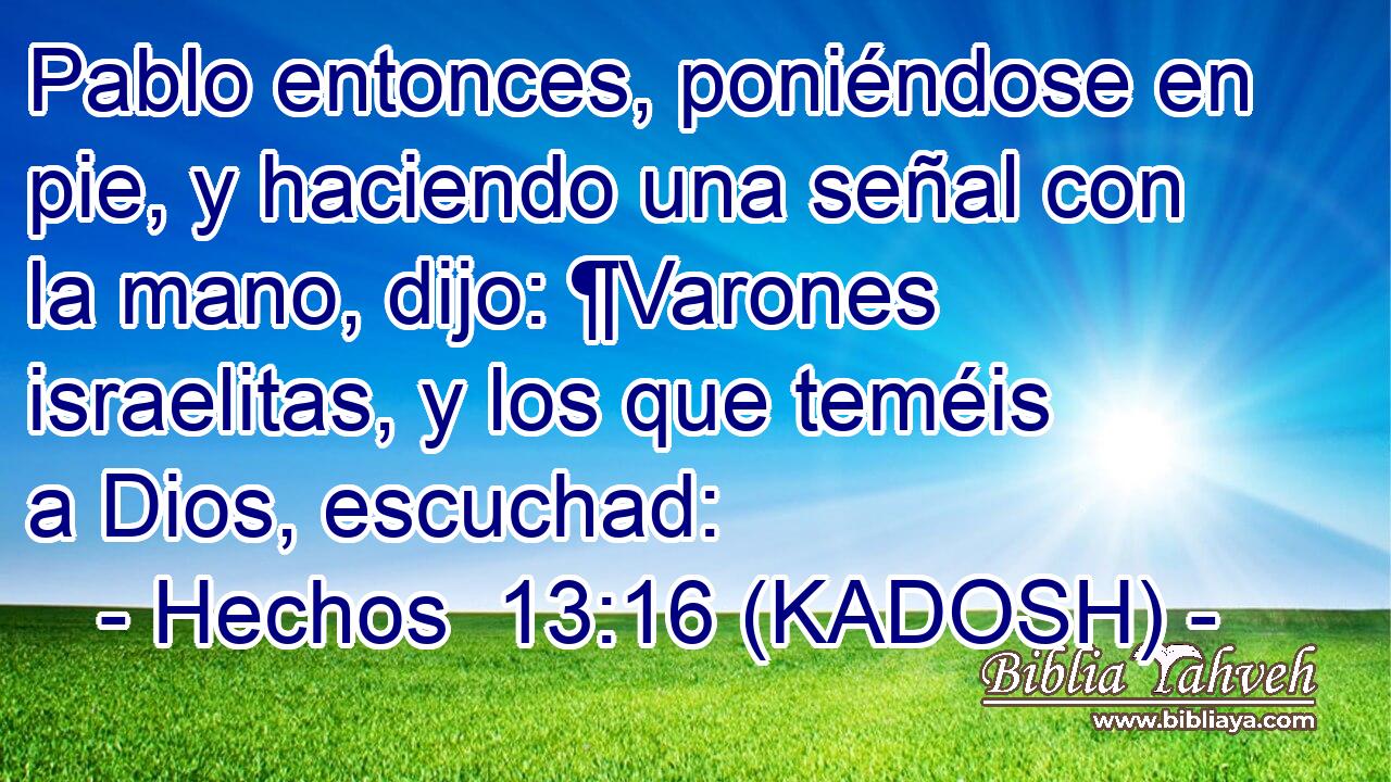  Pablo entonces, poniéndose en pie, y haciendo una señal con la mano, dijo: ¶Varones israelitas, y los que teméis a Dios, escuchad: 