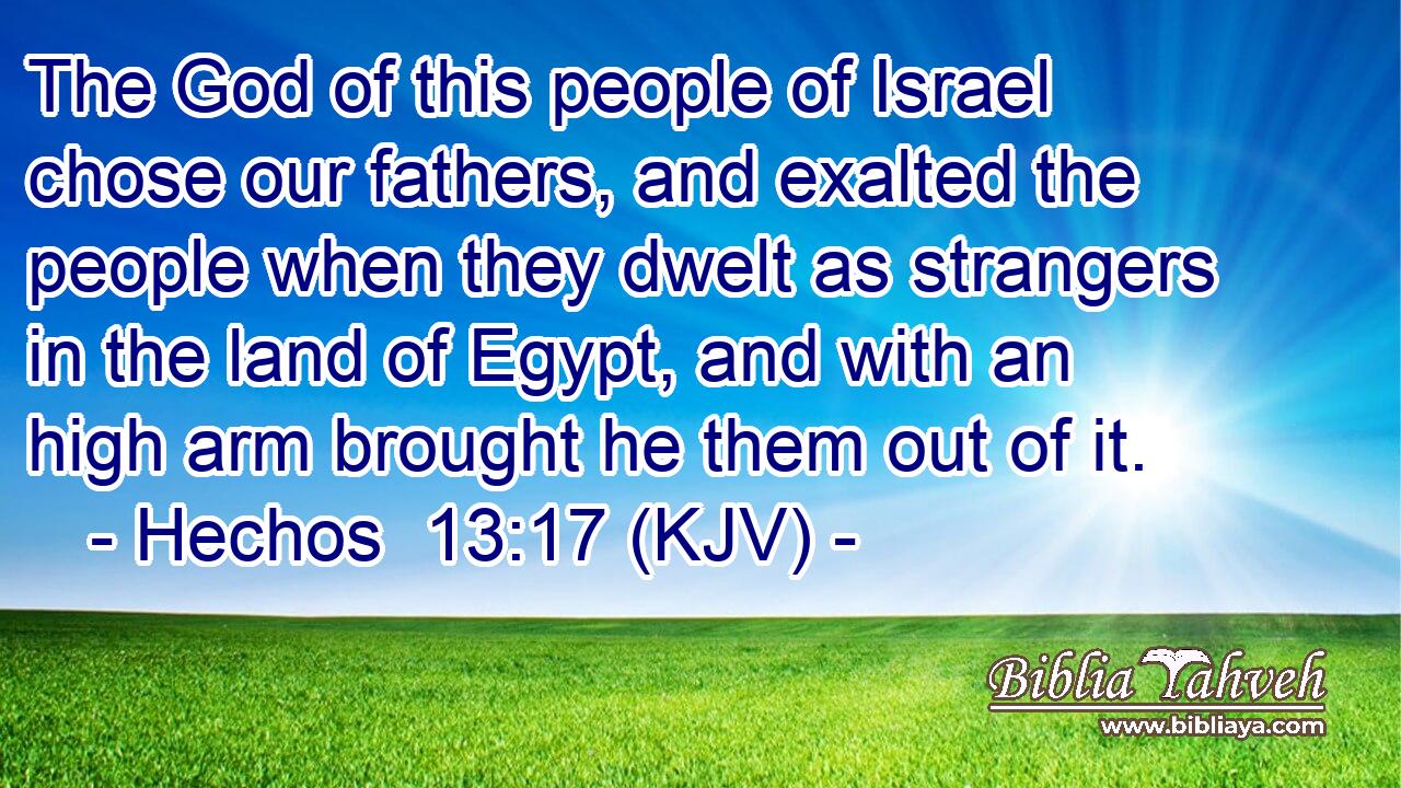 The God of this people of Israel chose our fathers, and exalted the people when they dwelt as strangers in the land of Egypt, and with an high arm brought he them out of it.