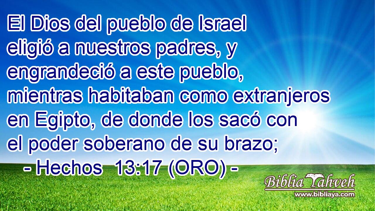  El Dios del pueblo de Israel eligió a nuestros padres, y engrandeció a este pueblo, mientras habitaban como extranjeros en Egipto, de donde los sacó con el poder soberano de su brazo; 