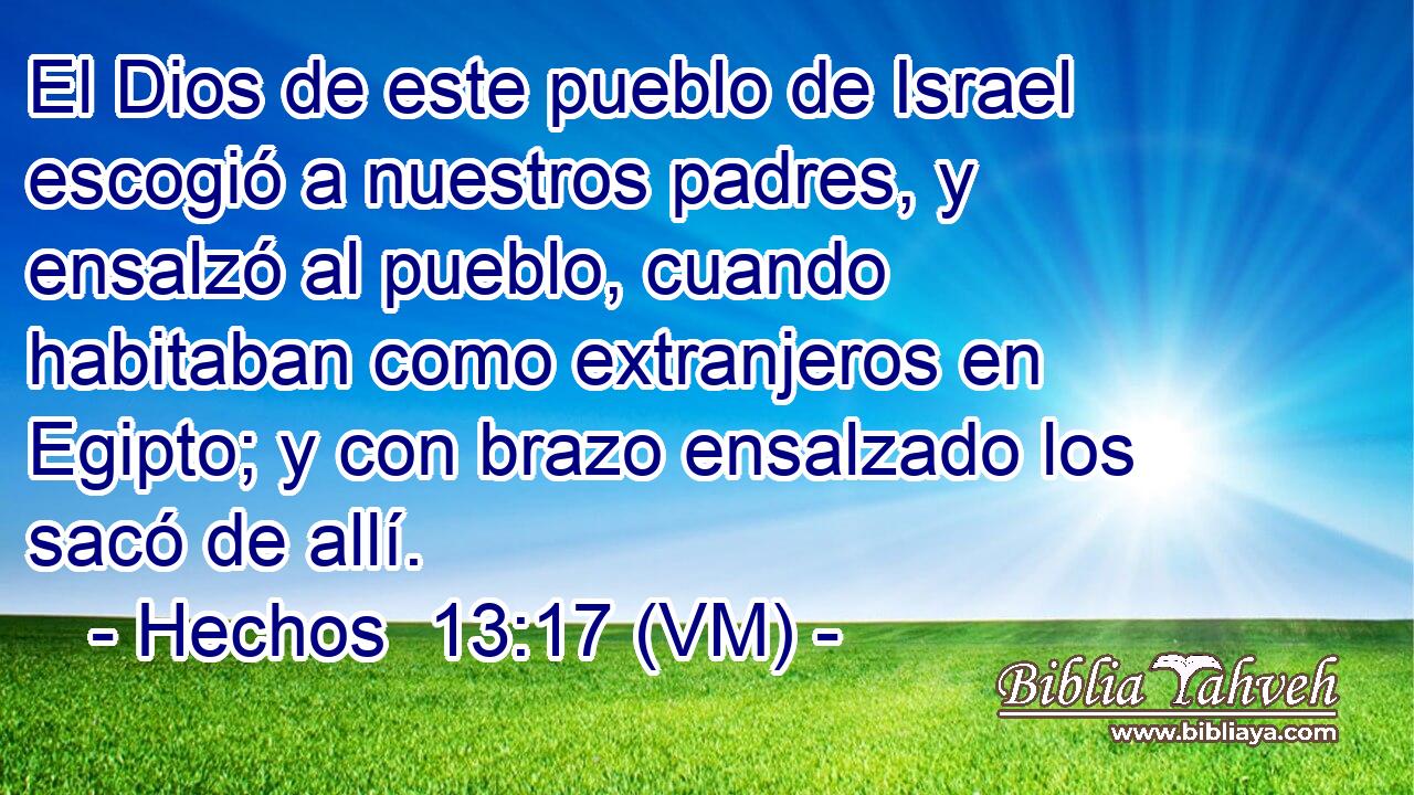  El Dios de este pueblo de Israel escogió a nuestros padres, y ensalzó al pueblo, cuando habitaban como extranjeros en Egipto; y con brazo ensalzado los sacó de allí. 
