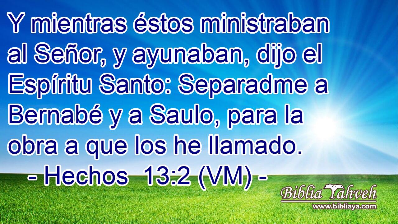  Y mientras éstos ministraban al Señor, y ayunaban, dijo el Espíritu Santo: Separadme a Bernabé y a Saulo, para la obra a que los he llamado. 