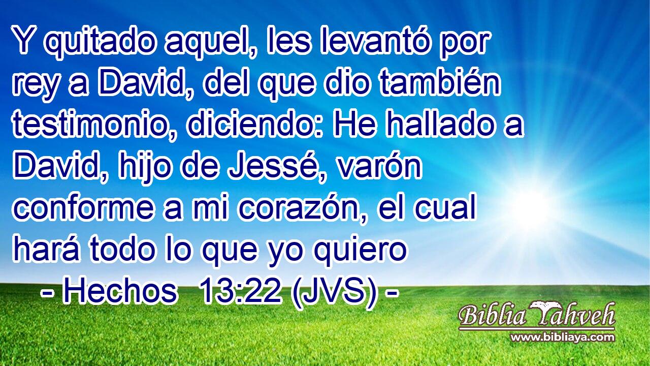 Y quitado aquel, les levantó por rey a David, del que dio también testimonio, diciendo: He hallado a David, hijo de Jessé, varón conforme a mi corazón, el cual hará todo lo que yo quiero