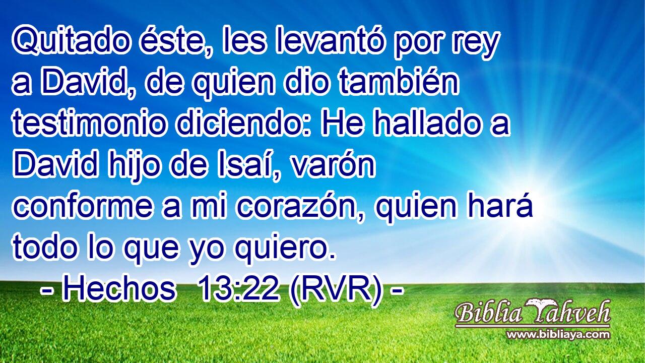 Quitado éste, les levantó por rey a David, de quien dio también testimonio diciendo: He hallado a David hijo de Isaí, varón conforme a mi corazón, quien hará todo lo que yo quiero.