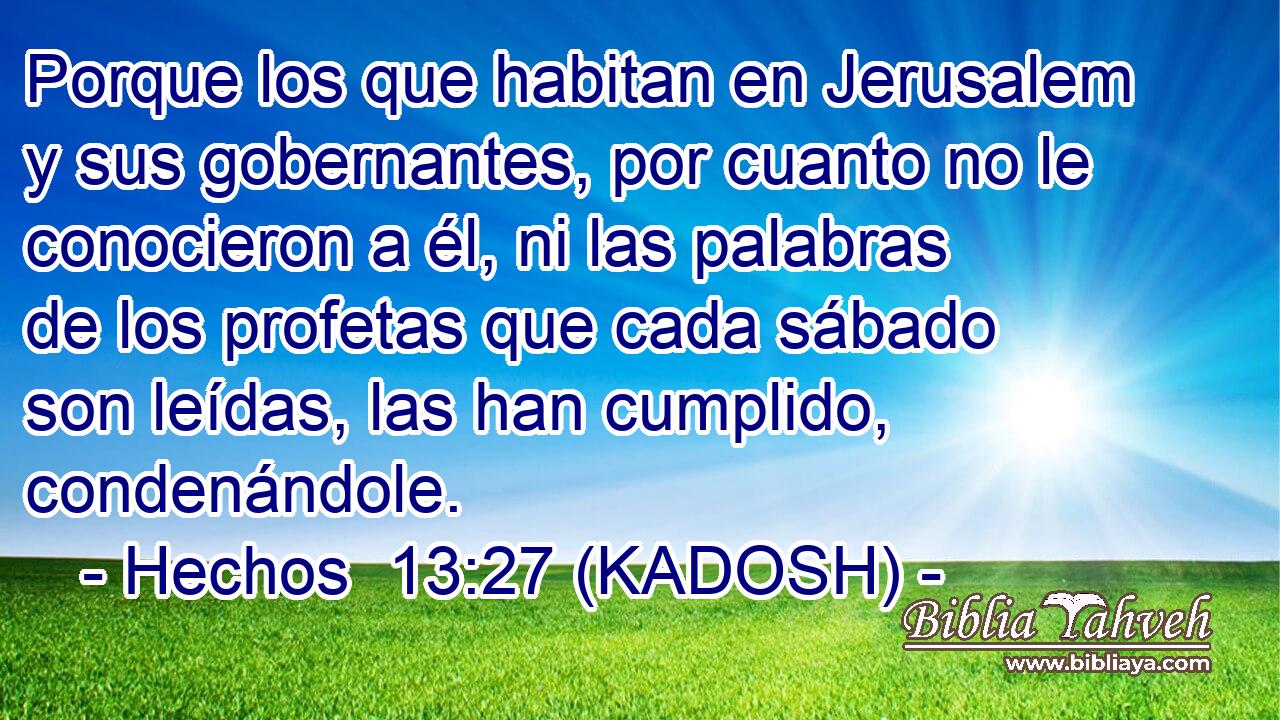  Porque los que habitan en Jerusalem y sus gobernantes, por cuanto no le conocieron a él, ni las palabras de los profetas que cada sábado son leídas, las han cumplido, condenándole. 