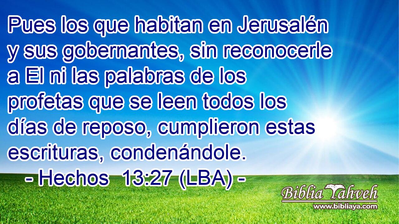 Pues los que habitan en Jerusalén y sus gobernantes, sin reconocerle a El ni las palabras de los profetas que se leen todos los días de reposo, cumplieron estas escrituras, condenándole.
