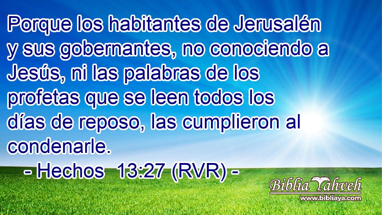 Porque los habitantes de Jerusalén y sus gobernantes, no conociendo a Jesús, ni las palabras de los profetas que se leen todos los días de reposo, las cumplieron al condenarle.