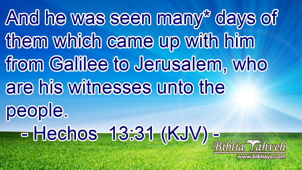And he was seen many* days of them which came up with him from Galilee to Jerusalem, who are his witnesses unto the people.