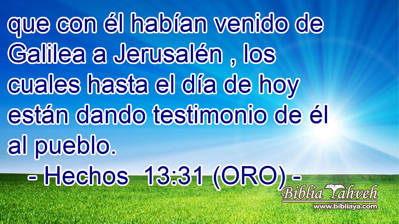  que con él habían venido de Galilea a Jerusalén , los cuales hasta el día de hoy están dando testimonio de él al pueblo. 
