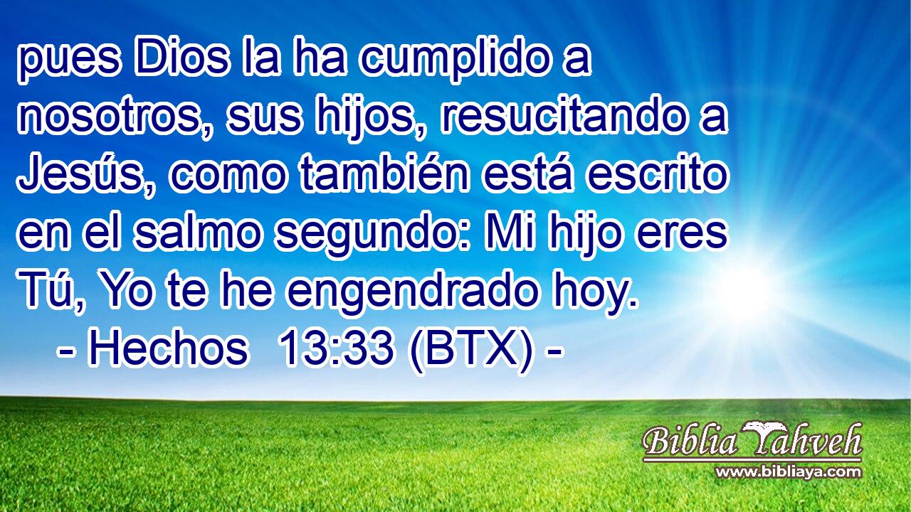pues Dios la ha cumplido a nosotros, sus hijos, resucitando a Jesús, como también está escrito en el salmo segundo: Mi hijo eres Tú, Yo te he engendrado hoy.