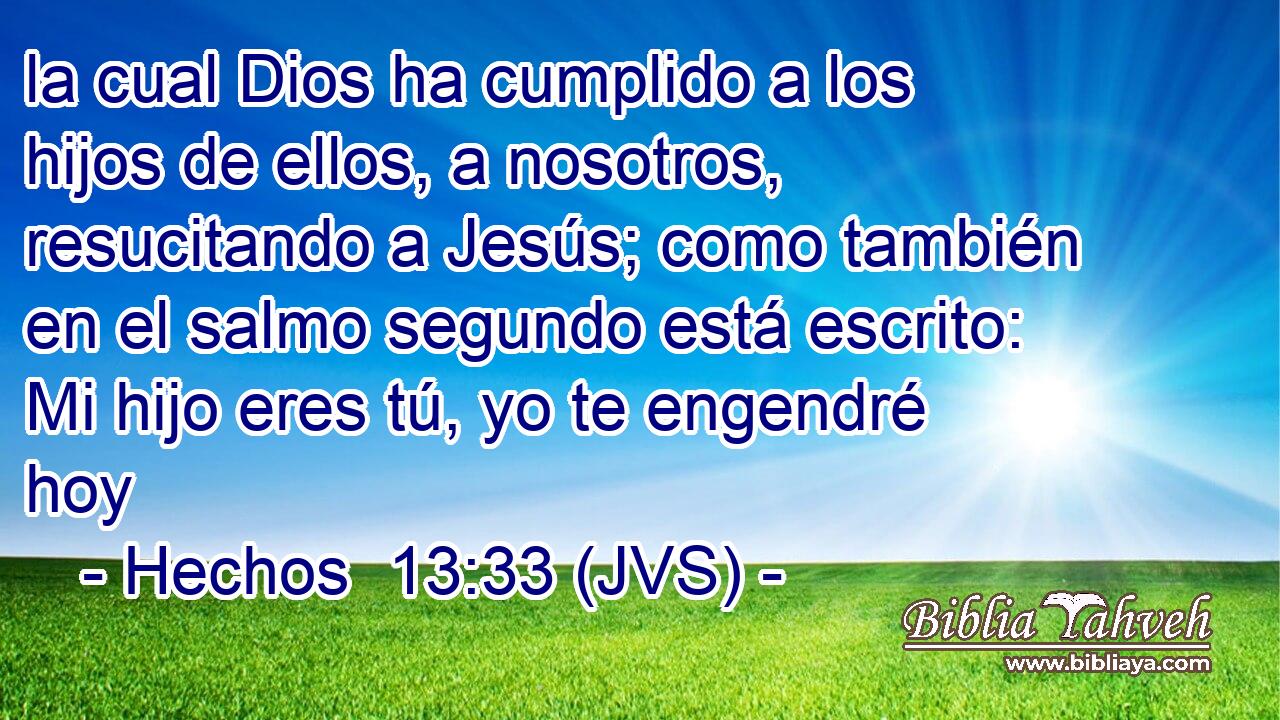 la cual Dios ha cumplido a los hijos de ellos, a nosotros, resucitando a Jesús; como también en el salmo segundo está escrito: Mi hijo eres tú, yo te engendré hoy