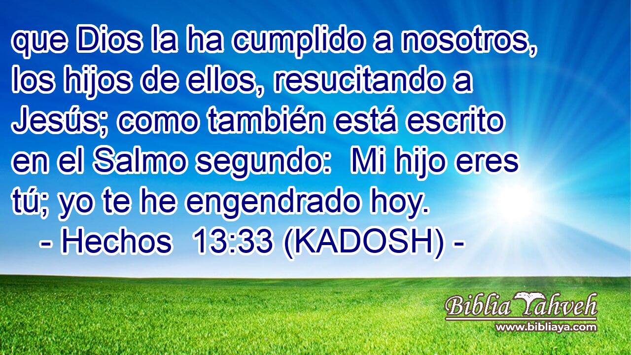  que Dios la ha cumplido a nosotros, los hijos de ellos, resucitando a Jesús; como también está escrito en el Salmo segundo:  Mi hijo eres tú; yo te he engendrado hoy. 