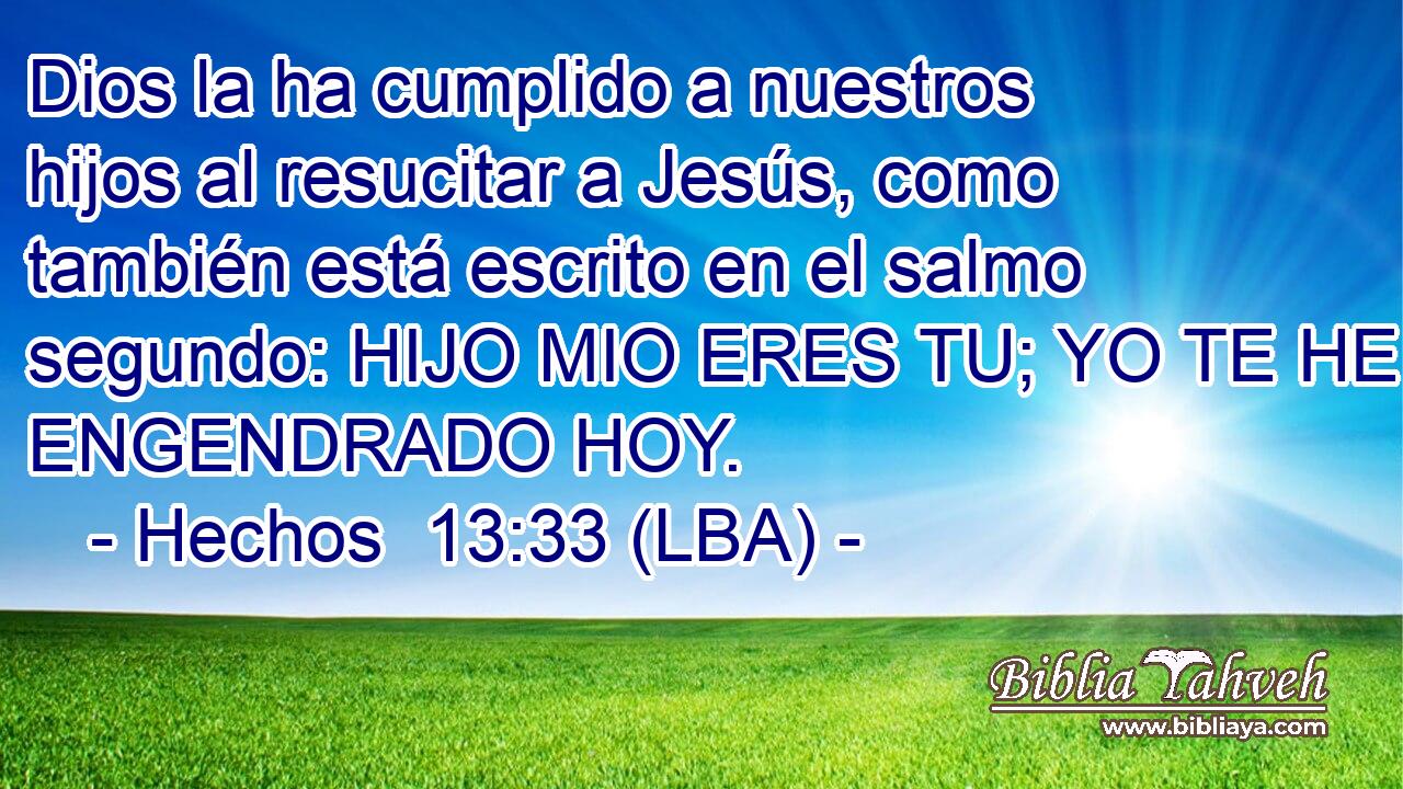 Dios la ha cumplido a nuestros hijos al resucitar a Jesús, como también está escrito en el salmo segundo: HIJO MIO ERES TU; YO TE HE ENGENDRADO HOY.