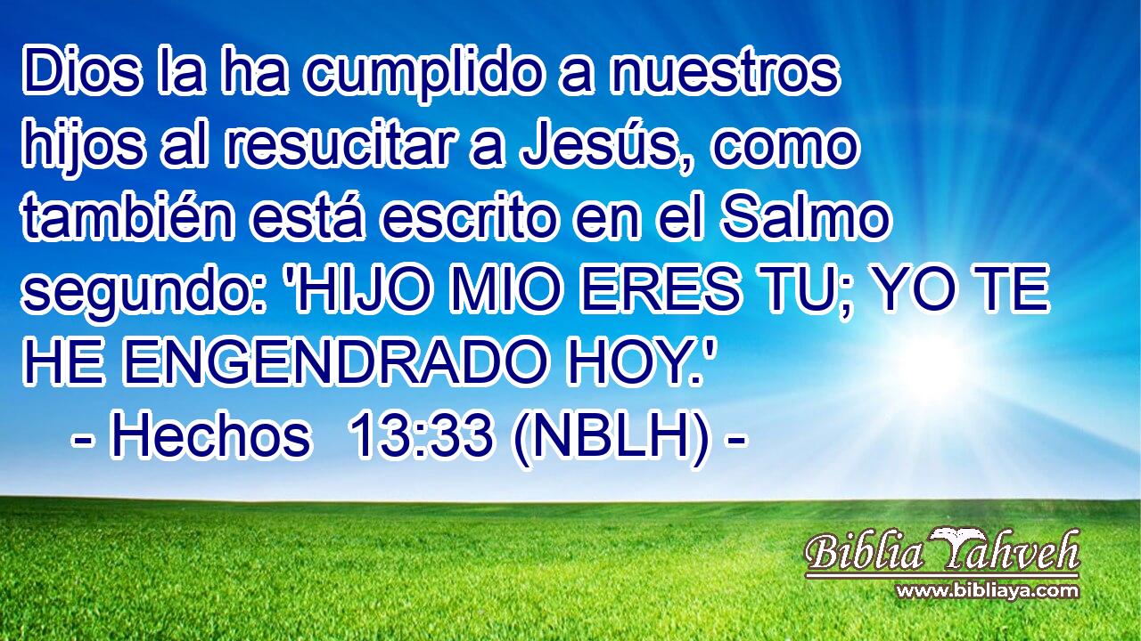  Dios la ha cumplido a nuestros hijos al resucitar a Jesús, como también está escrito en el Salmo segundo: 'HIJO MIO ERES TU; YO TE HE ENGENDRADO HOY.' 