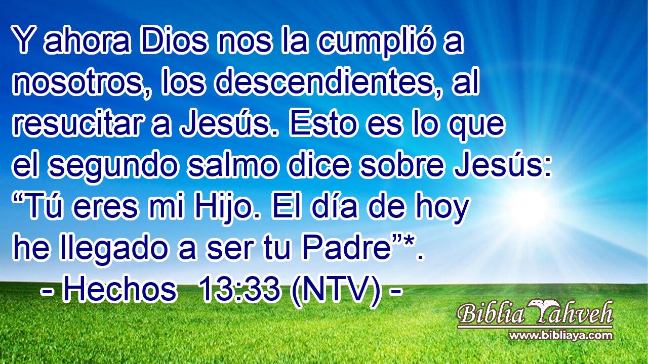 Y ahora Dios nos la cumplió a nosotros, los descendientes, al resucitar a Jesús. Esto es lo que el segundo salmo dice sobre Jesús: “Tú eres mi Hijo. El día de hoy he llegado a ser tu Padre”*.