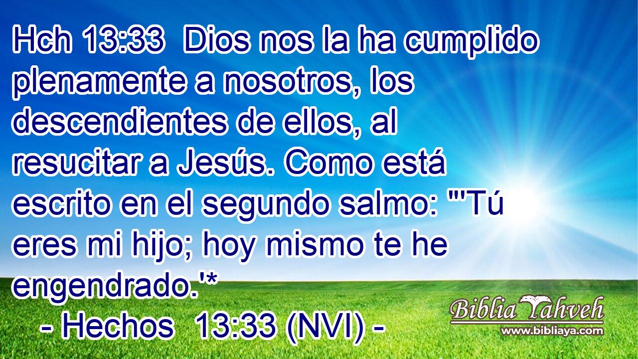 Hch 13:33  Dios nos la ha cumplido plenamente a nosotros, los descendientes de ellos, al resucitar a Jesús. Como está escrito en el segundo salmo: 