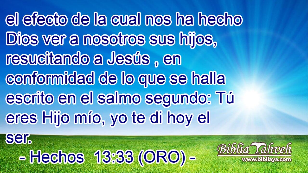  el efecto de la cual nos ha hecho Dios ver a nosotros sus hijos, resucitando a Jesús , en conformidad de lo que se halla escrito en el salmo segundo: Tú eres Hijo mío, yo te di hoy el ser. 