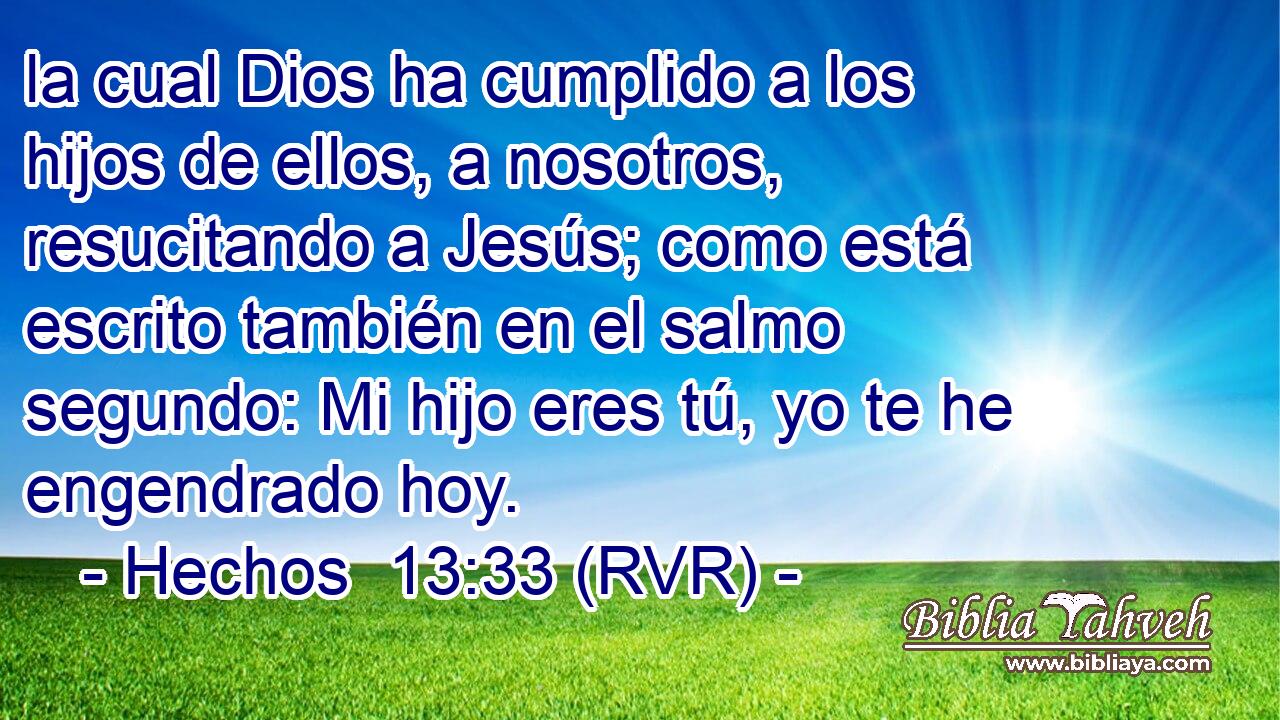la cual Dios ha cumplido a los hijos de ellos, a nosotros, resucitando a Jesús; como está escrito también en el salmo segundo: Mi hijo eres tú, yo te he engendrado hoy.