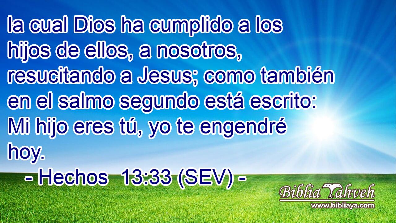 la cual Dios ha cumplido a los hijos de ellos, a nosotros, resucitando a Jesus; como también en el salmo segundo está escrito: Mi hijo eres tú, yo te engendré hoy.