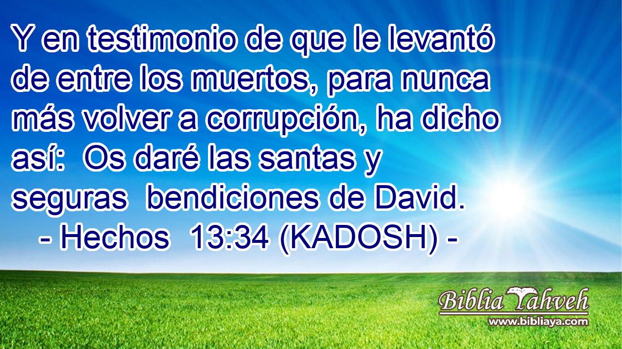  Y en testimonio de que le levantó de entre los muertos, para nunca más volver a corrupción, ha dicho así:  Os daré las santas y seguras  bendiciones de David. 