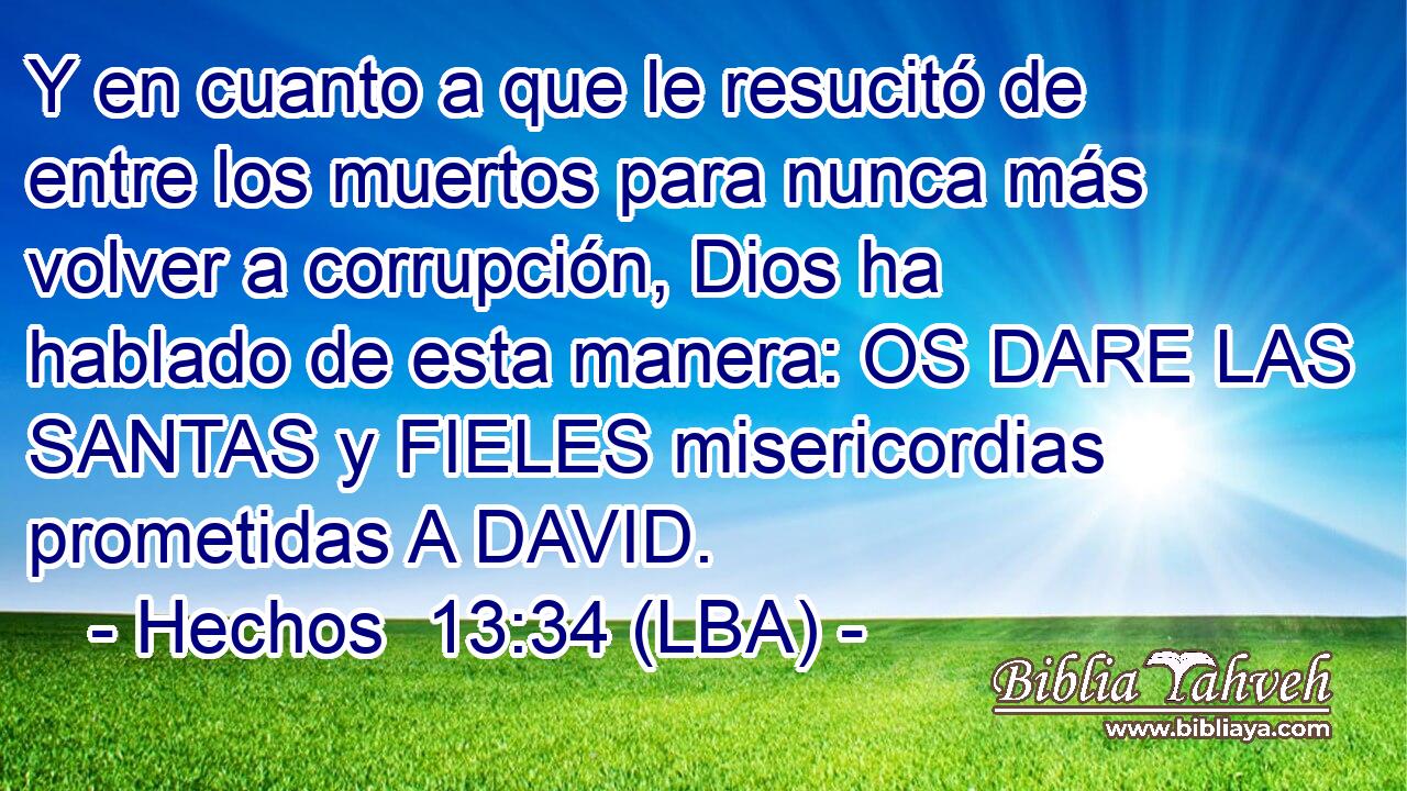 Y en cuanto a que le resucitó de entre los muertos para nunca más volver a corrupción, Dios ha hablado de esta manera: OS DARE LAS SANTAS y FIELES misericordias prometidas A DAVID.