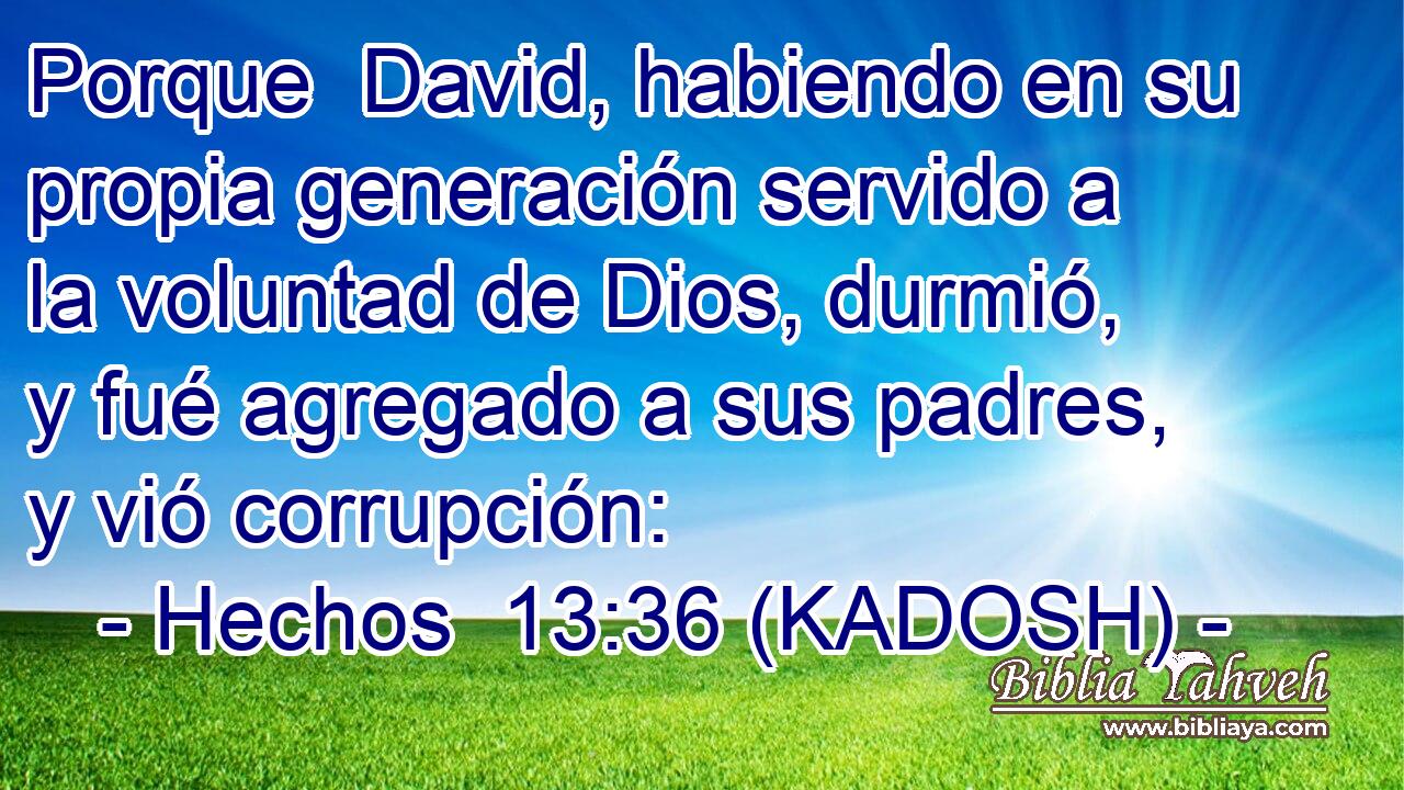  Porque  David, habiendo en su propia generación servido a la voluntad de Dios, durmió, y fué agregado a sus padres, y vió corrupción: 