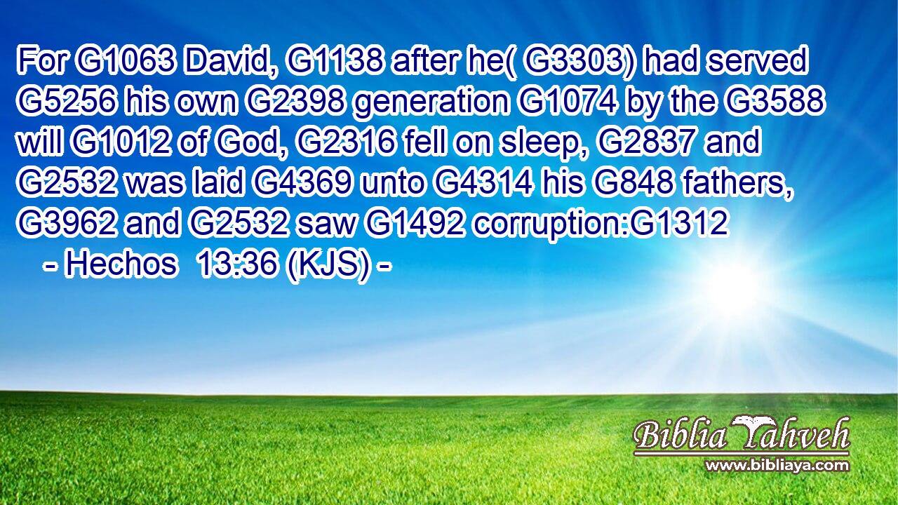 For G1063 David, G1138 after he( G3303) had served G5256 his own G2398 generation G1074 by the G3588 will G1012 of God, G2316 fell on sleep, G2837 and G2532 was laid G4369 unto G4314 his G848 fathers, G3962 and G2532 saw G1492 corruption:G1312
