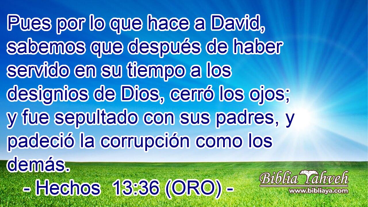  Pues por lo que hace a David, sabemos que después de haber servido en su tiempo a los designios de Dios, cerró los ojos; y fue sepultado con sus padres, y padeció la corrupción como los demás. 