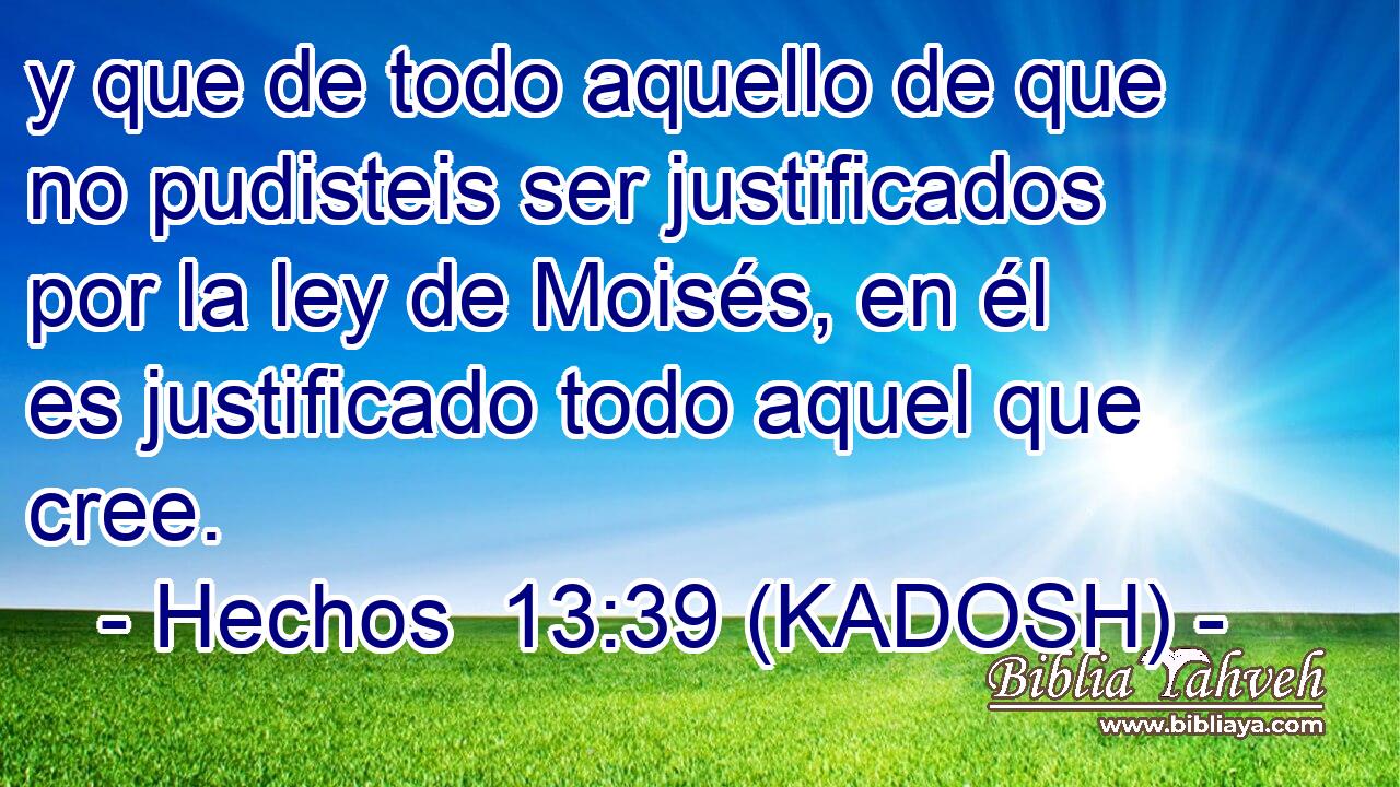  y que de todo aquello de que no pudisteis ser justificados por la ley de Moisés, en él es justificado todo aquel que cree. 