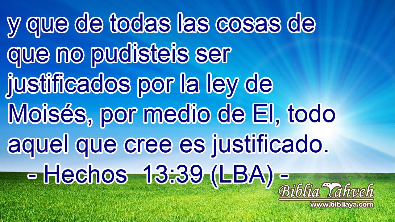 y que de todas las cosas de que no pudisteis ser justificados por la ley de Moisés, por medio de El, todo aquel que cree es justificado.