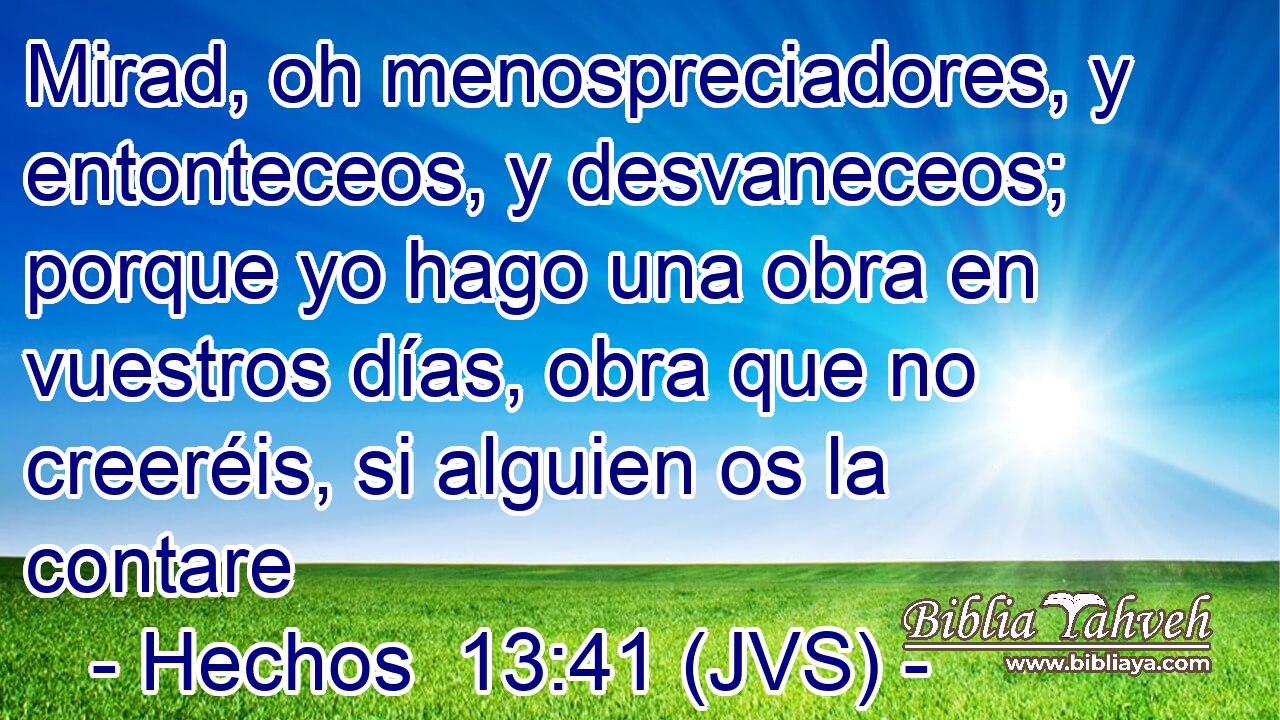 Mirad, oh menospreciadores, y entonteceos, y desvaneceos; porque yo hago una obra en vuestros días, obra que no creeréis, si alguien os la contare