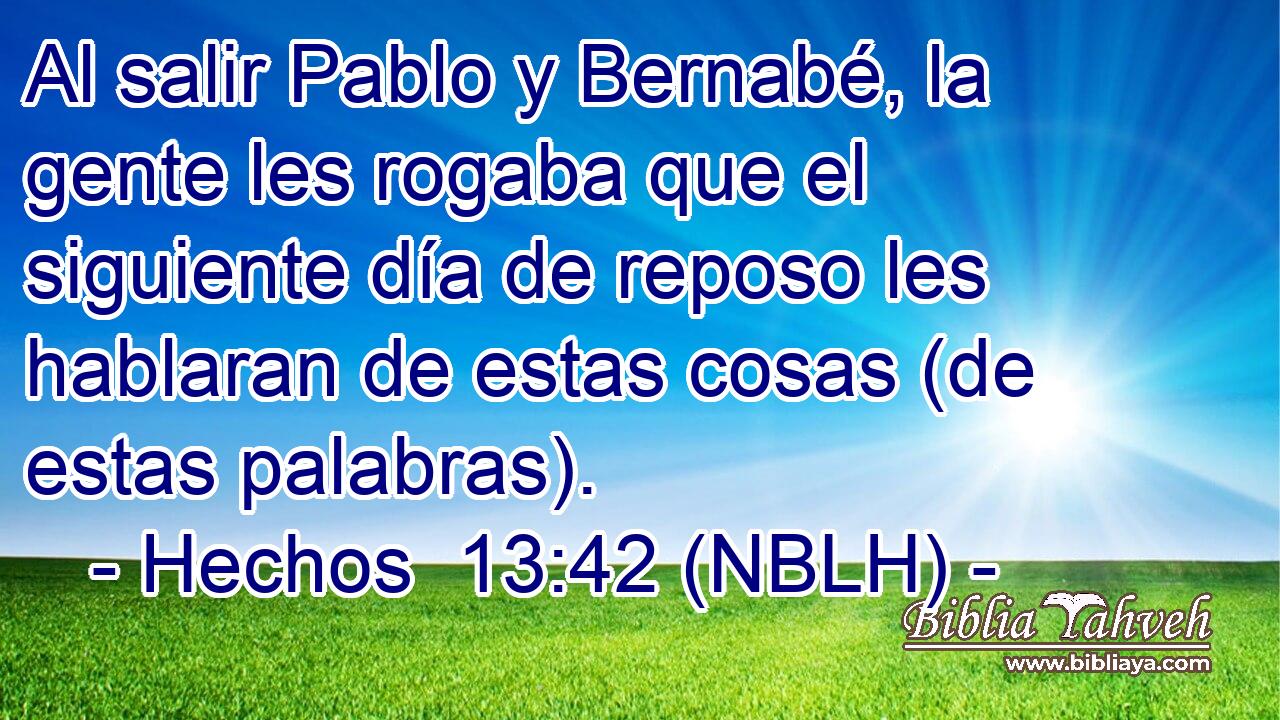  Al salir Pablo y Bernabé, la gente les rogaba que el siguiente día de reposo les hablaran de estas cosas (de estas palabras). 