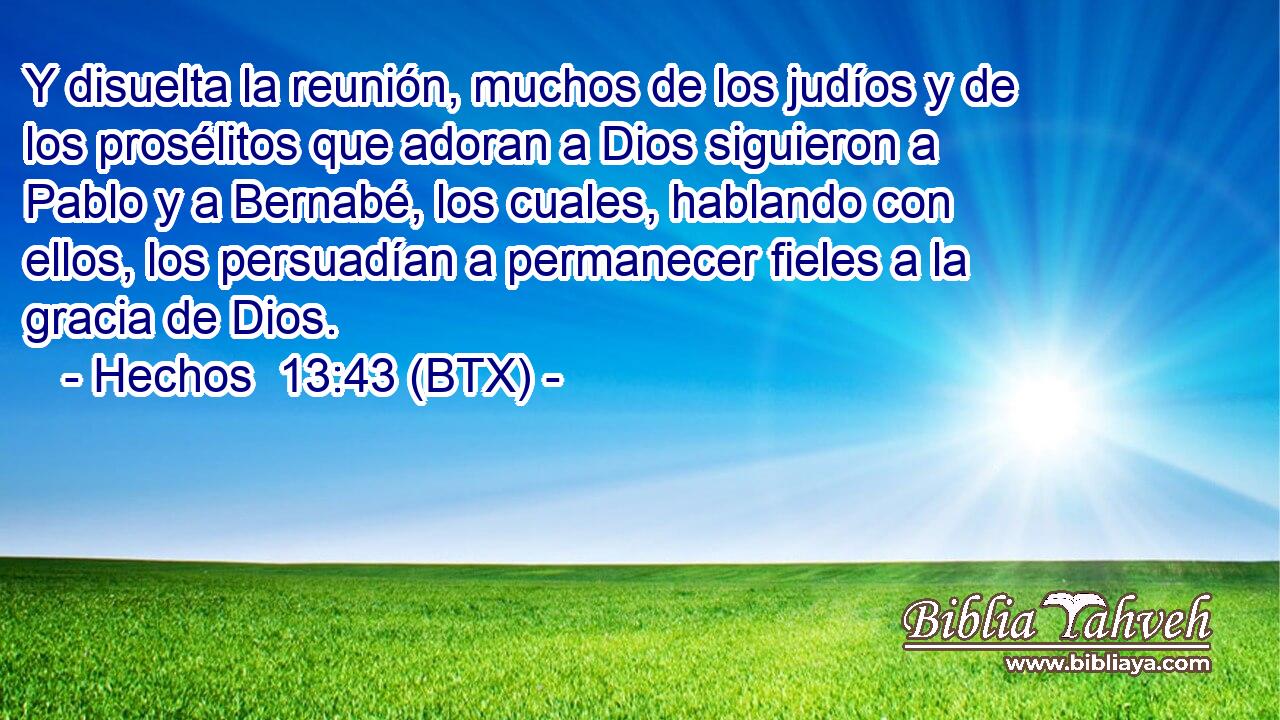 Y disuelta la reunión, muchos de los judíos y de los prosélitos que adoran a Dios siguieron a Pablo y a Bernabé, los cuales, hablando con ellos, los persuadían a permanecer fieles a la gracia de Dios.