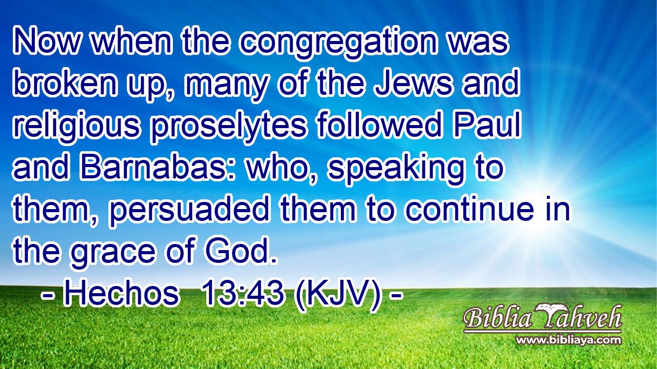 Now when the congregation was broken up, many of the Jews and religious proselytes followed Paul and Barnabas: who, speaking to them, persuaded them to continue in the grace of God.