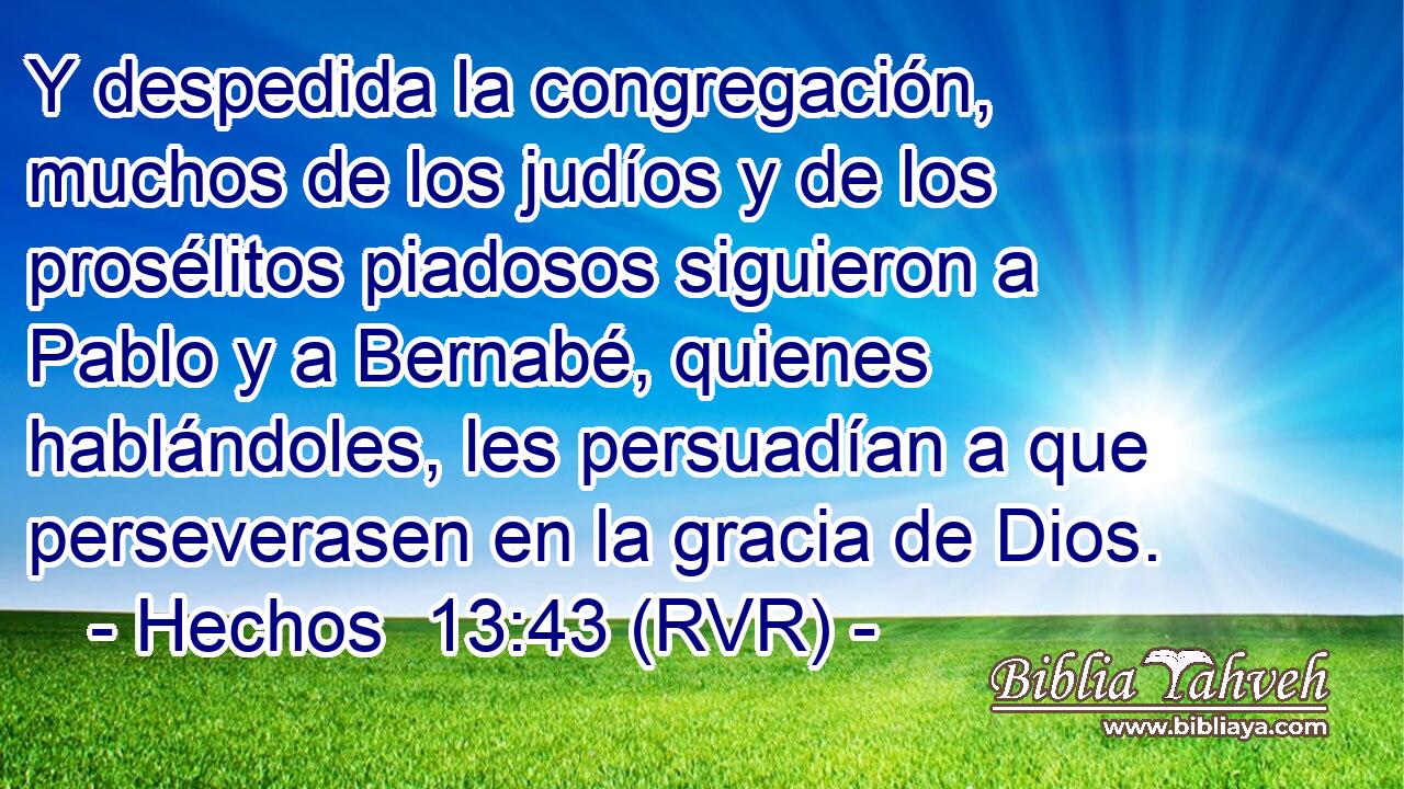Y despedida la congregación, muchos de los judíos y de los prosélitos piadosos siguieron a Pablo y a Bernabé, quienes hablándoles, les persuadían a que perseverasen en la gracia de Dios.