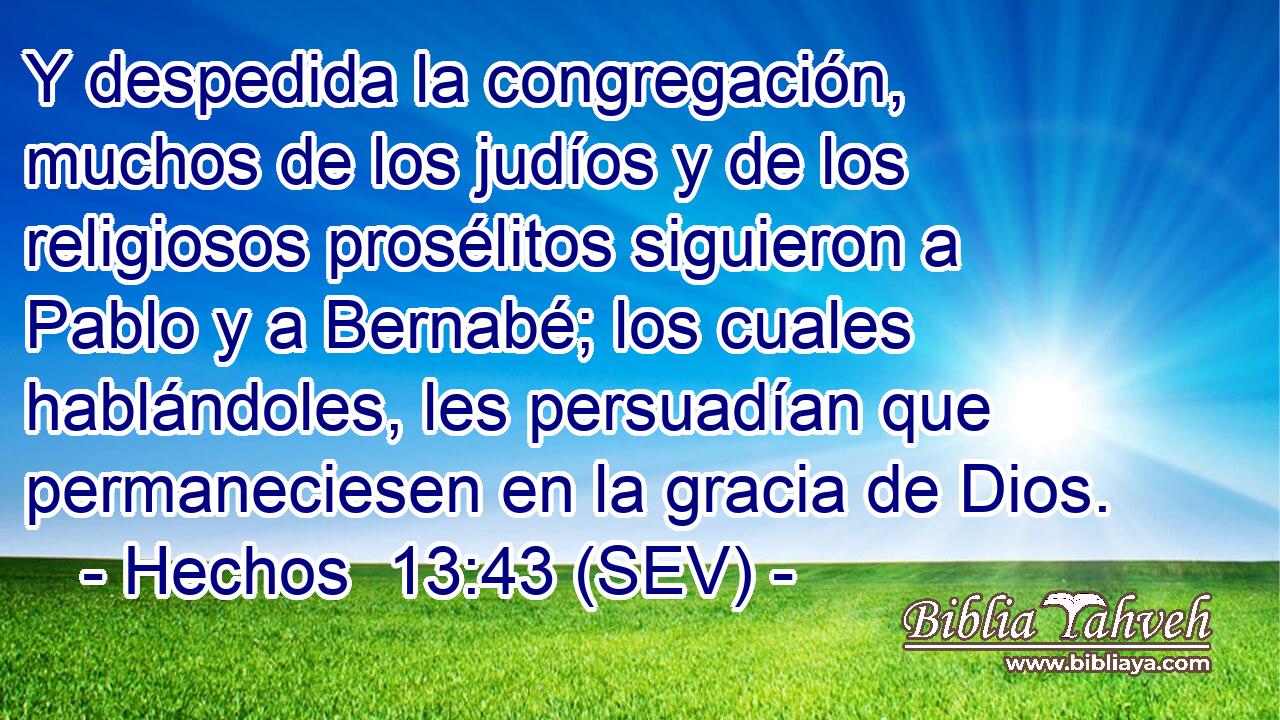 Y despedida la congregación, muchos de los judíos y de los religiosos prosélitos siguieron a Pablo y a Bernabé; los cuales hablándoles, les persuadían que permaneciesen en la gracia de Dios.