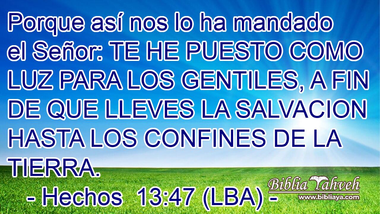 Porque así nos lo ha mandado el Señor: TE HE PUESTO COMO LUZ PARA LOS GENTILES, A FIN DE QUE LLEVES LA SALVACION HASTA LOS CONFINES DE LA TIERRA.