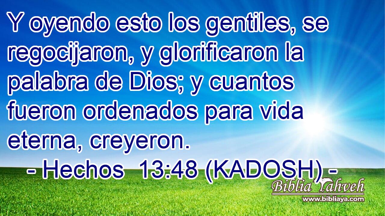  Y oyendo esto los gentiles, se regocijaron, y glorificaron la palabra de Dios; y cuantos fueron ordenados para vida eterna, creyeron. 