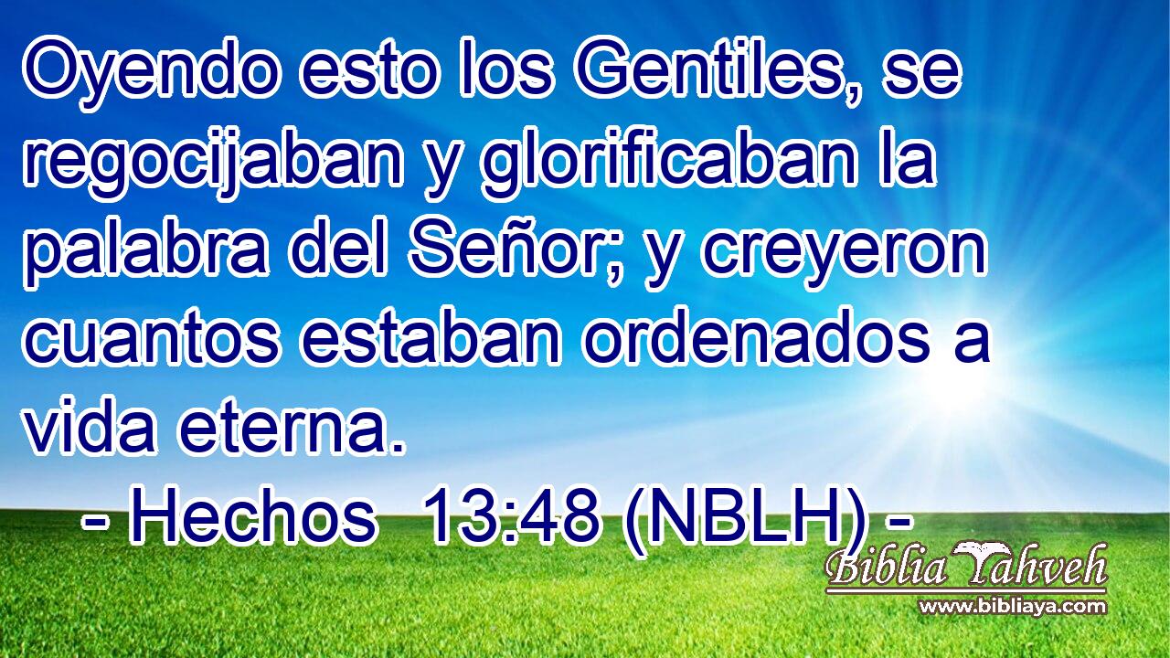  Oyendo esto los Gentiles, se regocijaban y glorificaban la palabra del Señor; y creyeron cuantos estaban ordenados a vida eterna. 