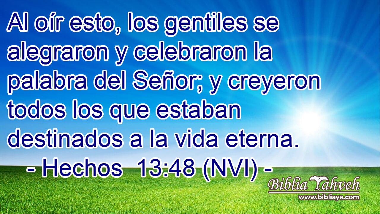 Al oír esto, los gentiles se alegraron y celebraron la palabra del Señor; y creyeron todos los que estaban destinados a la vida eterna. 