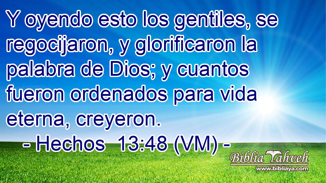  Y oyendo esto los gentiles, se regocijaron, y glorificaron la palabra de Dios; y cuantos fueron ordenados para vida eterna, creyeron. 