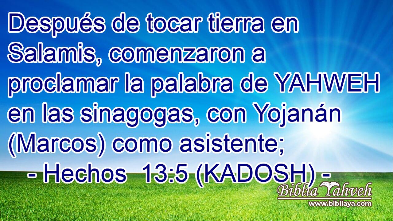  Después de tocar tierra en Salamis, comenzaron a proclamar la palabra de YAHWEH en las sinagogas, con Yojanán (Marcos) como asistente; 