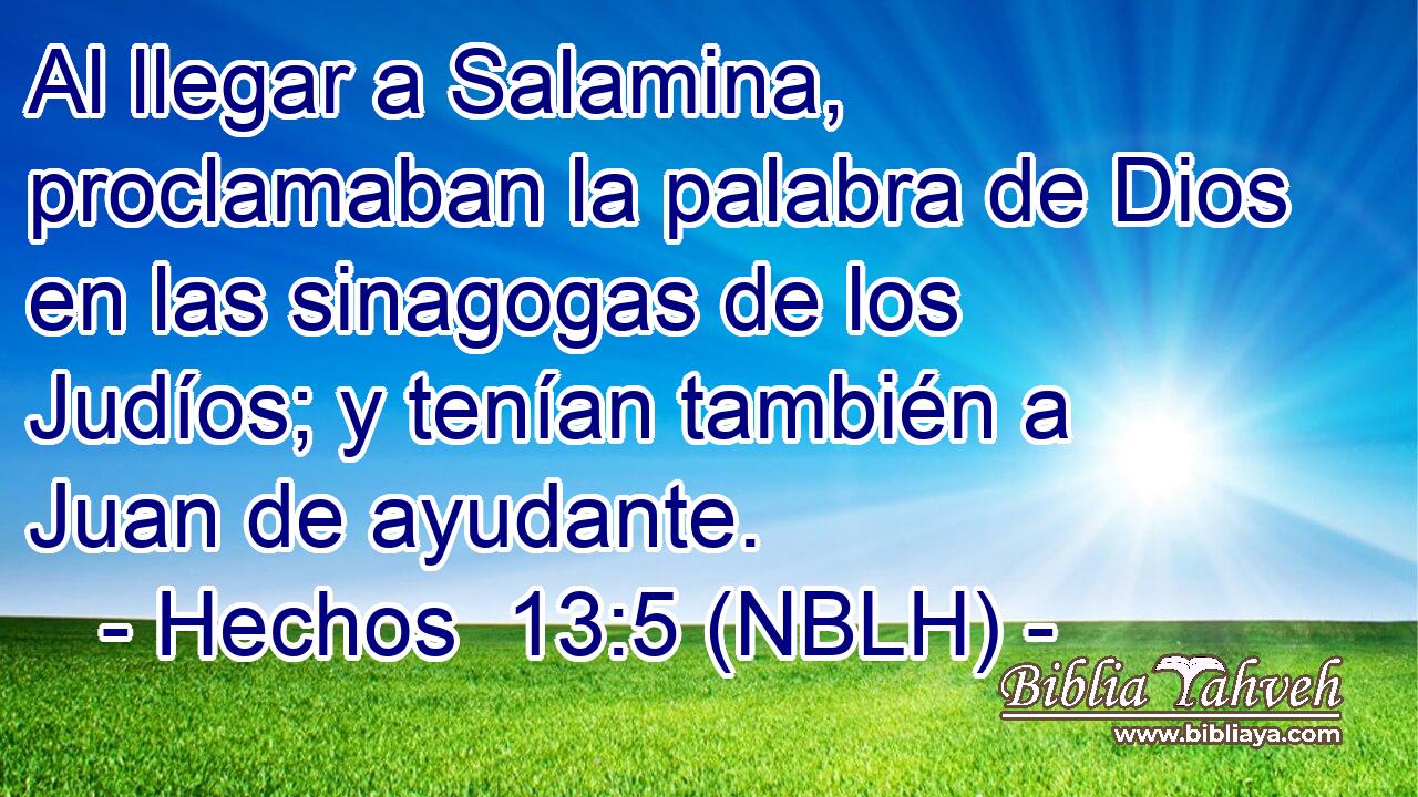  Al llegar a Salamina, proclamaban la palabra de Dios en las sinagogas de los Judíos; y tenían también a Juan de ayudante. 