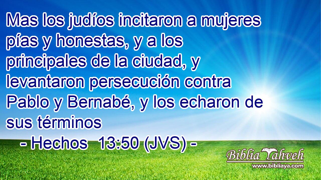 Mas los judíos incitaron a mujeres pías y honestas, y a los principales de la ciudad, y levantaron persecución contra Pablo y Bernabé, y los echaron de sus términos