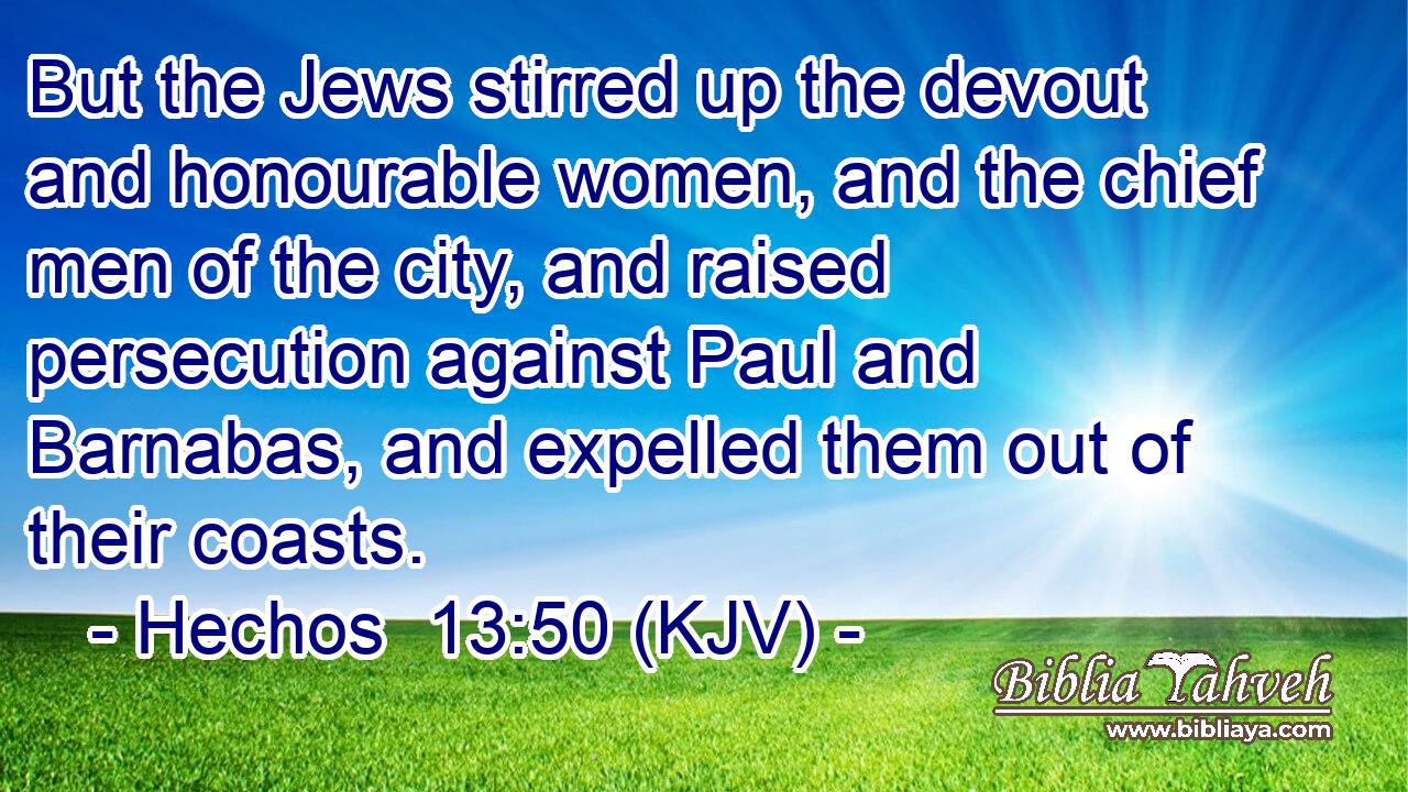 But the Jews stirred up the devout and honourable women, and the chief men of the city, and raised persecution against Paul and Barnabas, and expelled them out of their coasts.