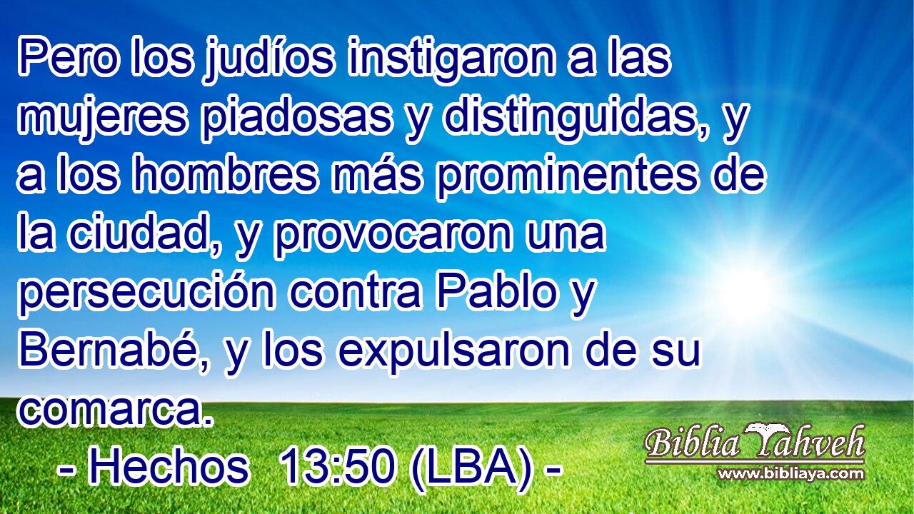 Pero los judíos instigaron a las mujeres piadosas y distinguidas, y a los hombres más prominentes de la ciudad, y provocaron una persecución contra Pablo y Bernabé, y los expulsaron de su comarca.